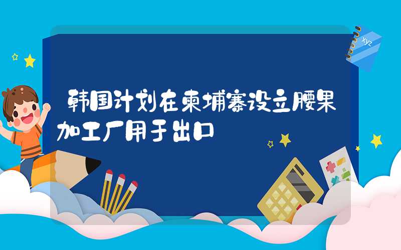 韩国计划在柬埔寨设立腰果加工厂用于出口