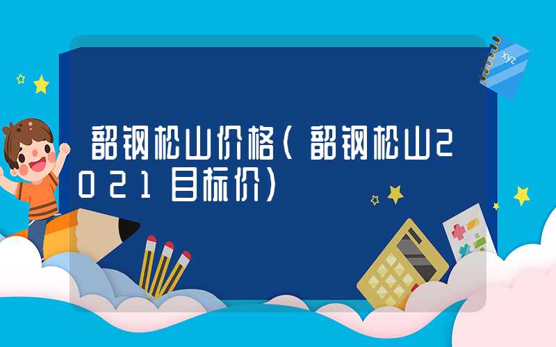 韶钢松山价格（韶钢松山2021目标价）