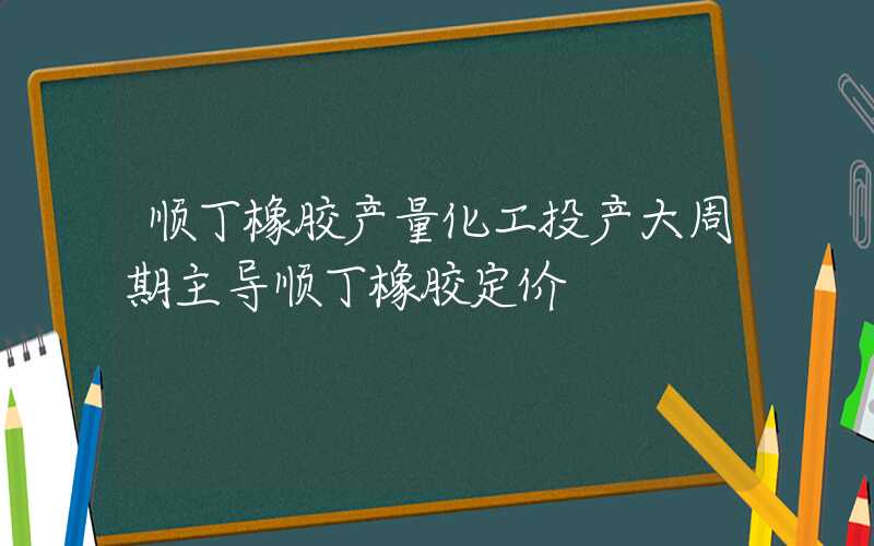 顺丁橡胶产量化工投产大周期主导顺丁橡胶定价