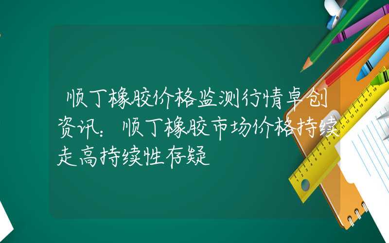 顺丁橡胶价格监测行情卓创资讯：顺丁橡胶市场价格持续走高持续性存疑