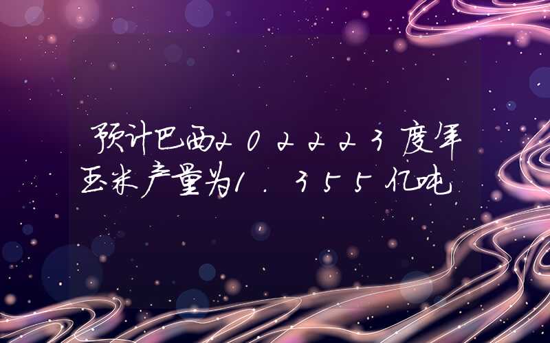 预计巴西202223度年玉米产量为1.355亿吨