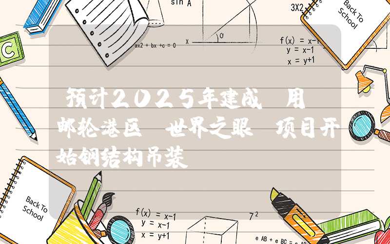 预计2025年建成投用！邮轮港区“世界之眼”项目开始钢结构吊装