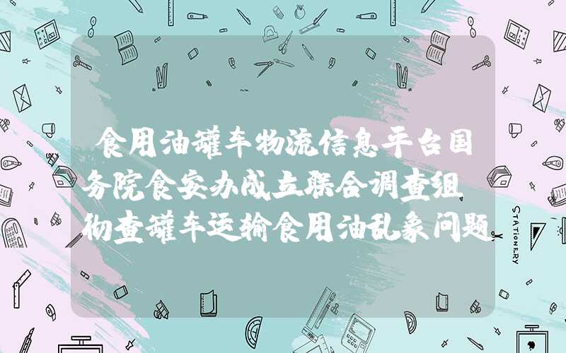 食用油罐车物流信息平台国务院食安办成立联合调查组，彻查罐车运输食用油乱象问题