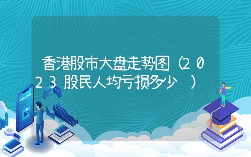 香港股市大盘走势图（2023股民人均亏损多少钱）