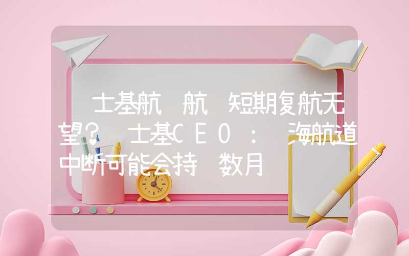 马士基航运航线短期复航无望？马士基CEO：红海航道中断可能会持续数月