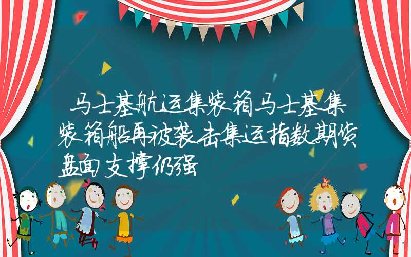 马士基航运集装箱马士基集装箱船再被袭击集运指数期货盘面支撑仍强