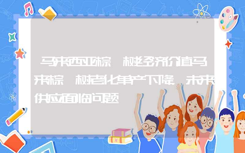 马来西亚棕榈树经济价值马来棕榈树老化单产下降，未来供应面临问题