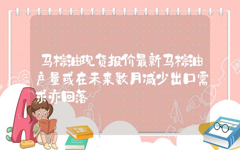 马棕油现货报价最新马棕油产量或在未来数月减少出口需求亦回落