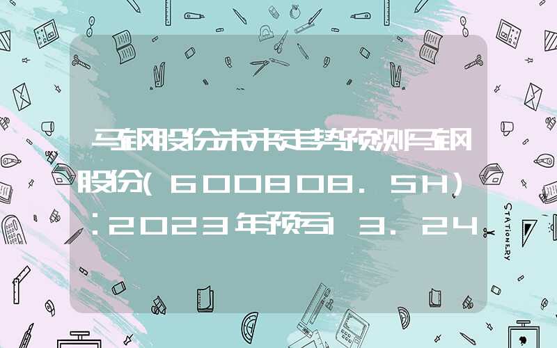 马钢股份未来走势预测马钢股份(600808.SH)：2023年预亏13.24亿元左右