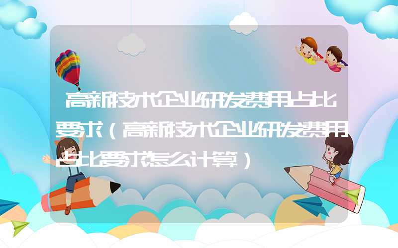 高新技术企业研发费用占比要求（高新技术企业研发费用占比要求怎么计算）