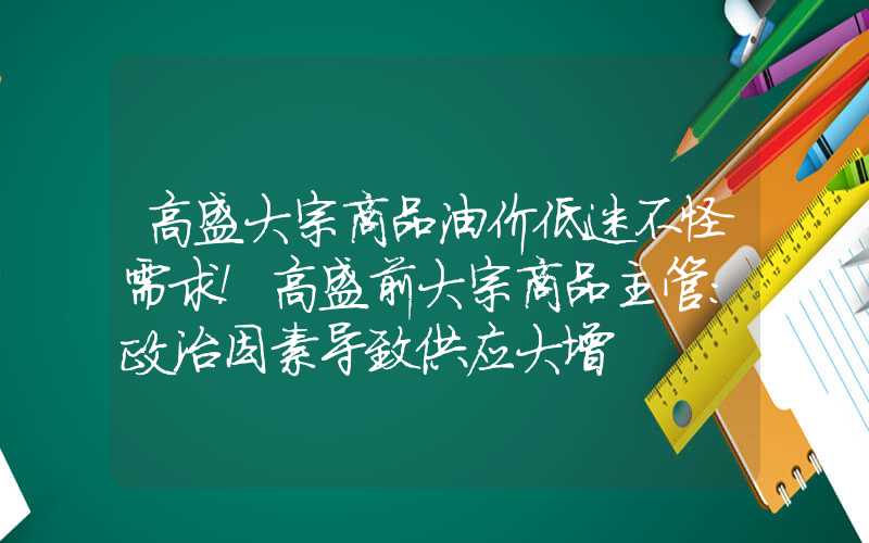 高盛大宗商品油价低迷不怪需求！高盛前大宗商品主管：政治因素导致供应大增