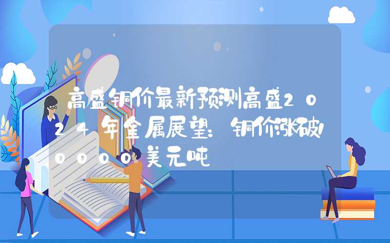 高盛铜价最新预测高盛2024年金属展望：铜价涨破10000美元吨