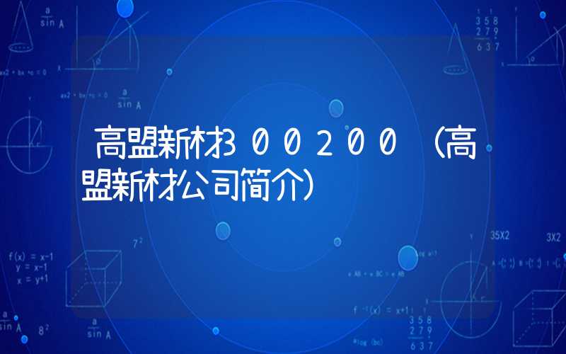 高盟新材300200（高盟新材公司简介）