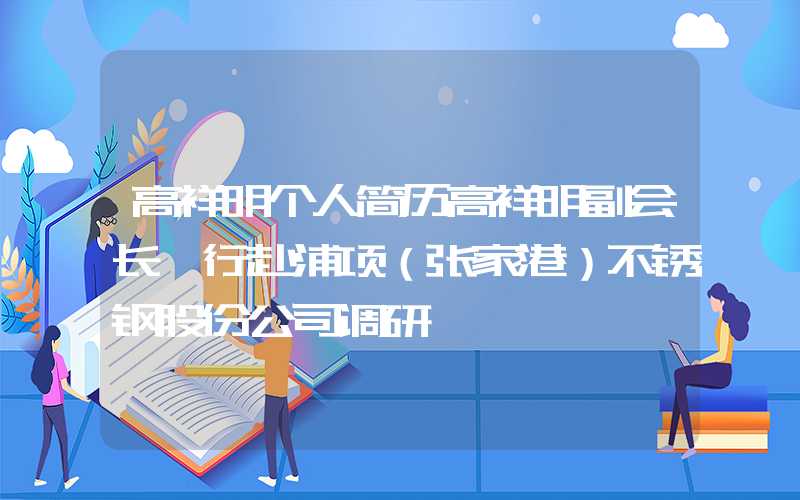 高祥明个人简历高祥明副会长一行赴浦项（张家港）不锈钢股份公司调研