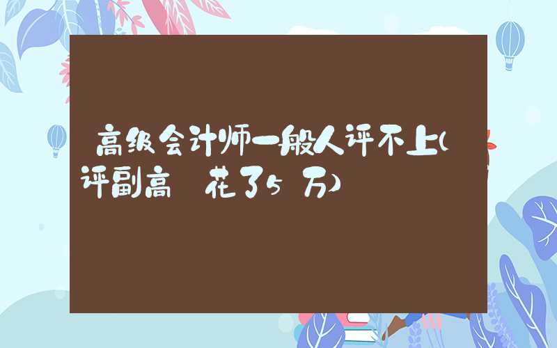 高级会计师一般人评不上（评副高 花了5万）