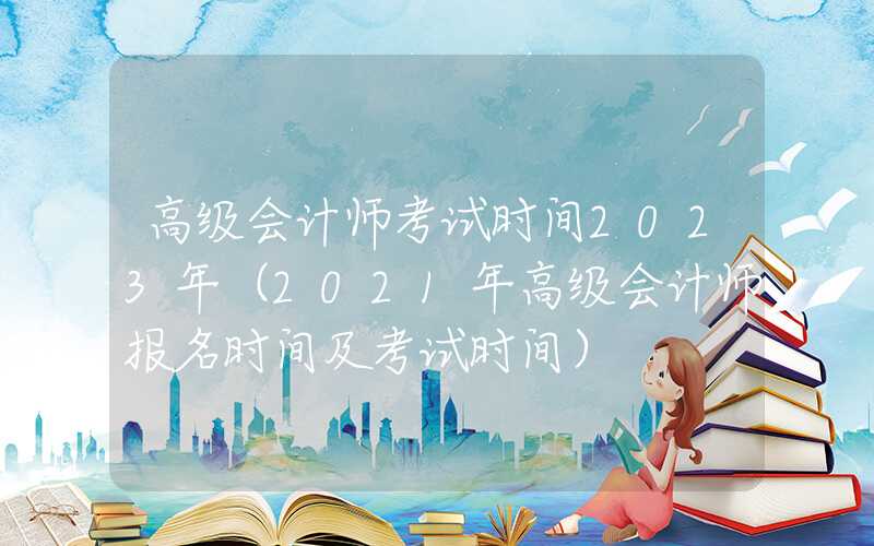 高级会计师考试时间2023年（2021年高级会计师报名时间及考试时间）