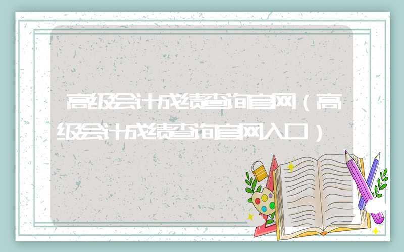 高级会计成绩查询官网（高级会计成绩查询官网入口）