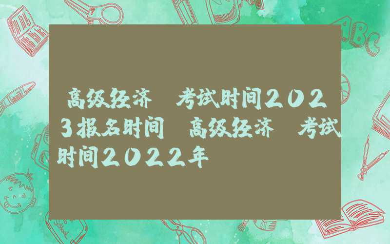 高级经济师考试时间2023报名时间（高级经济师考试时间2022年）