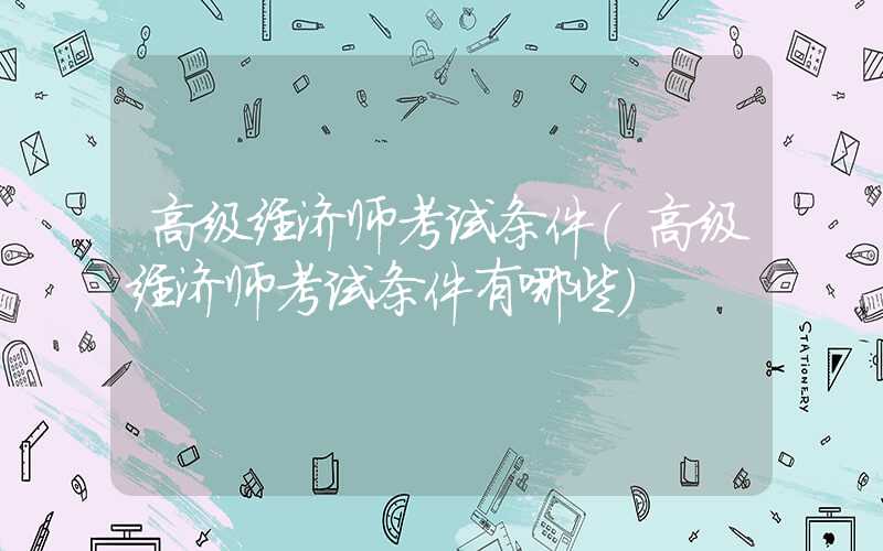 高级经济师考试条件（高级经济师考试条件有哪些）