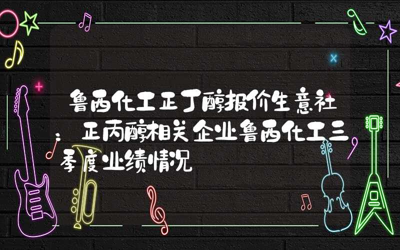 鲁西化工正丁醇报价生意社：正丙醇相关企业鲁西化工三季度业绩情况