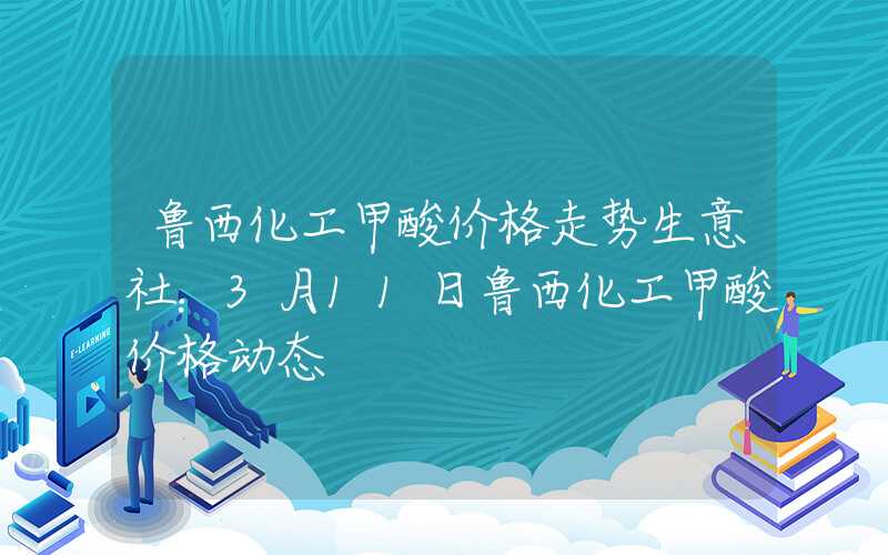 鲁西化工甲酸价格走势生意社：3月11日鲁西化工甲酸价格动态