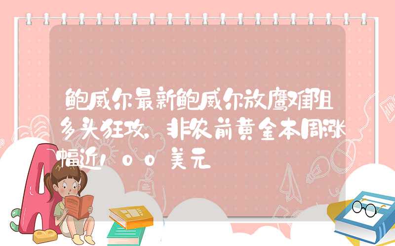 鲍威尔最新鲍威尔放鹰难阻多头狂攻，非农前黄金本周涨幅近100美元