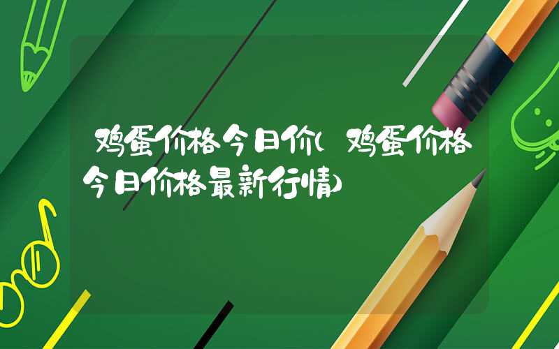 鸡蛋价格今日价（鸡蛋价格今日价格最新行情）