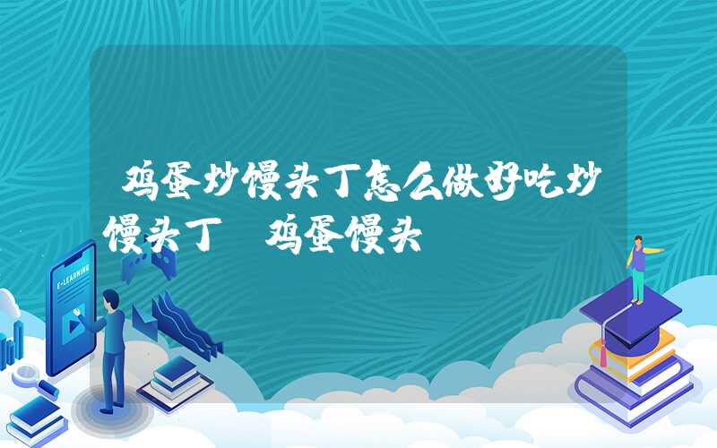 鸡蛋炒馒头丁怎么做好吃炒馒头丁（鸡蛋馒头）