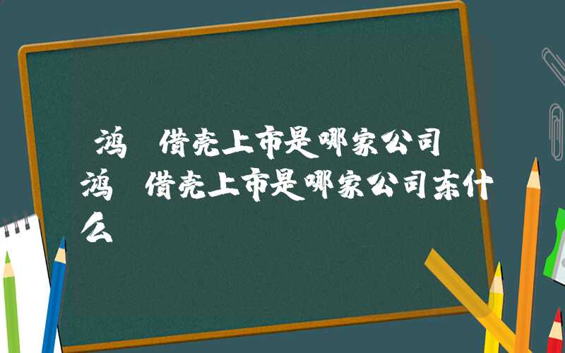 鸿蒙借壳上市是哪家公司（鸿蒙借壳上市是哪家公司东什么）