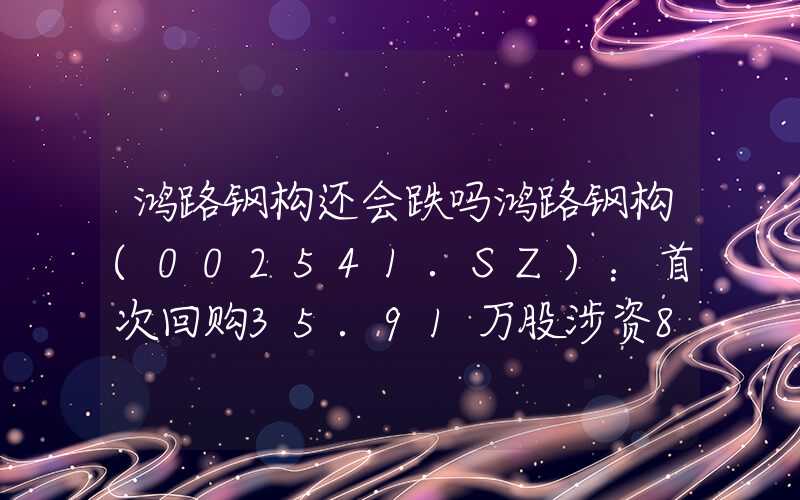 鸿路钢构还会跌吗鸿路钢构(002541.SZ)：首次回购35.91万股涉资898.90万元