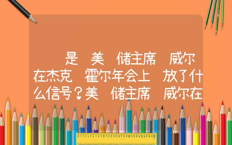 鹰还是鸽美联储主席鲍威尔在杰克逊霍尔年会上释放了什么信号？美联储主席鲍威尔在杰克逊霍尔年会上释放了什么信号?鹰还是鸽美联储主席鲍威尔在杰克逊霍尔年会上释放了什么信号？