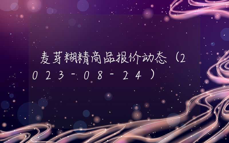 麦芽糊精商品报价动态（2023-08-24）