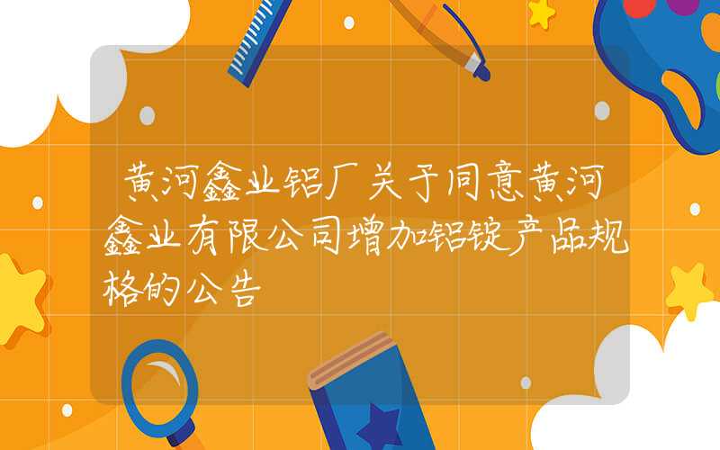 黄河鑫业铝厂关于同意黄河鑫业有限公司增加铝锭产品规格的公告