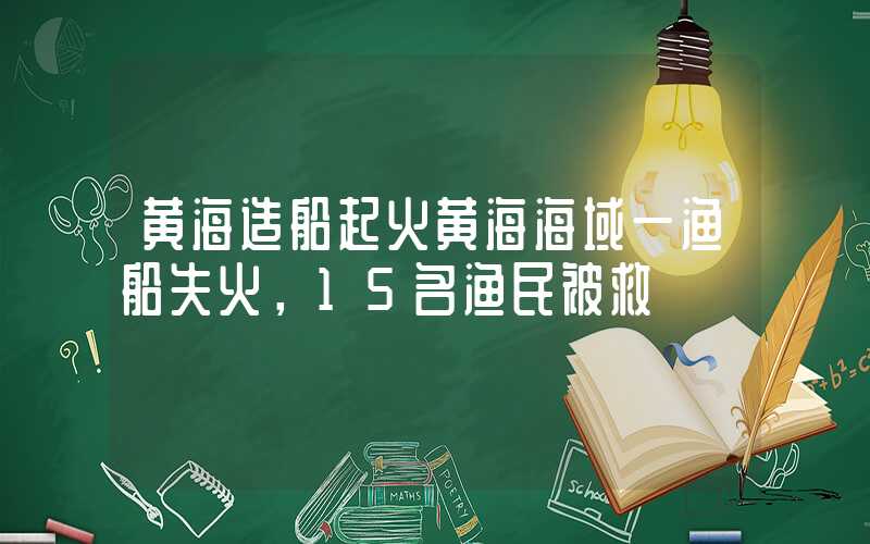 黄海造船起火黄海海域一渔船失火，15名渔民被救