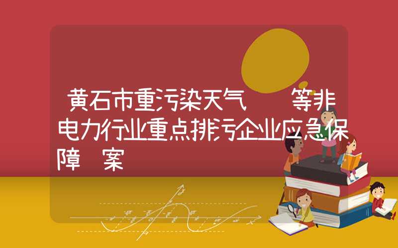 黄石市重污染天气钢铁等非电力行业重点排污企业应急保障预案