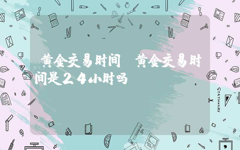 黄金交易时间（黄金交易时间是24小时吗）