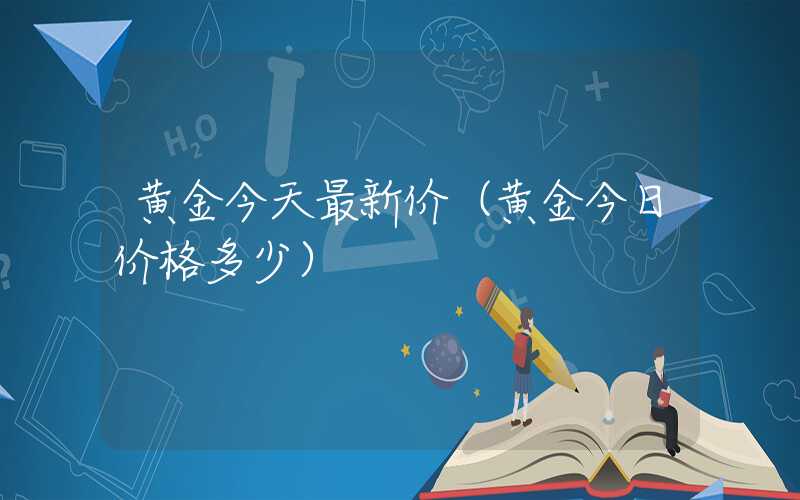 黄金今天最新价（黄金今日价格多少）