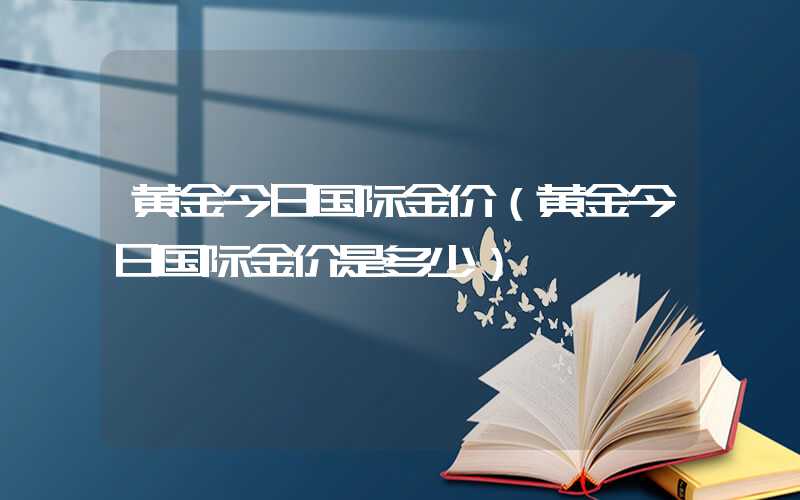 黄金今日国际金价（黄金今日国际金价是多少）