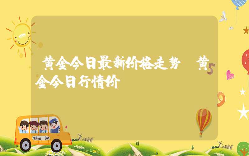 黄金今日最新价格走势（黄金今日行情价）