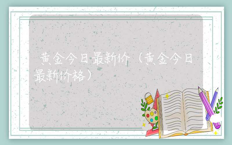 黄金今日最新价（黄金今日最新价格）