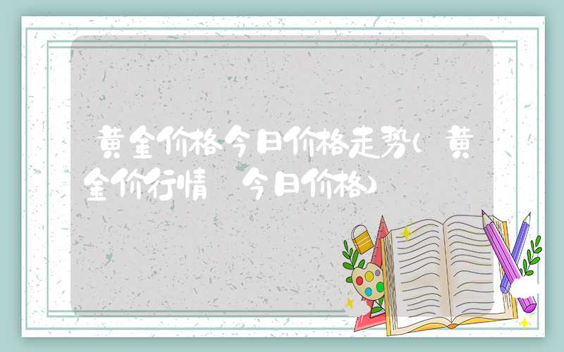 黄金价格今日价格走势（黄金价行情 今日价格）