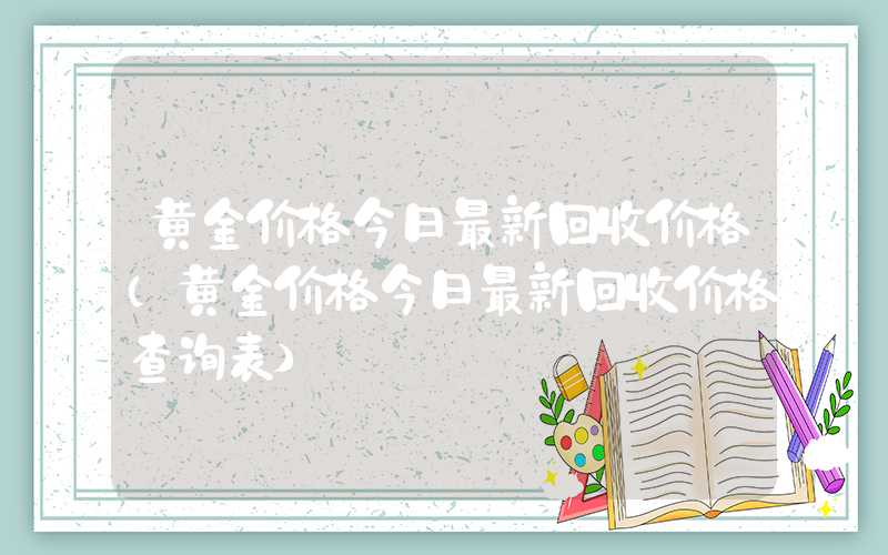 黄金价格今日最新回收价格（黄金价格今日最新回收价格查询表）