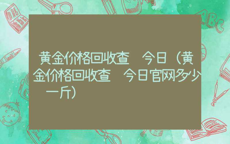 黄金价格回收查询今日（黄金价格回收查询今日官网多少钱一斤）