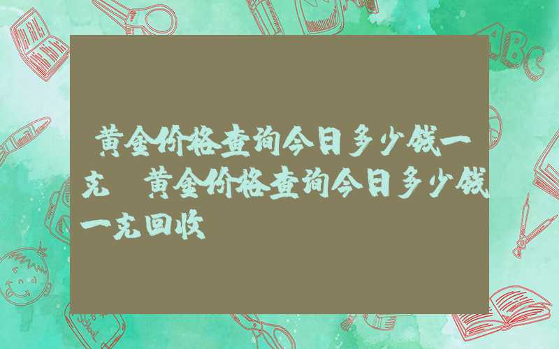 黄金价格查询今日多少钱一克（黄金价格查询今日多少钱一克回收）