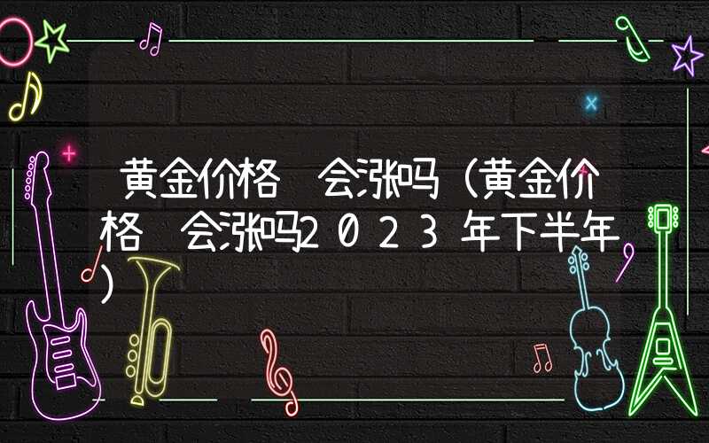 黄金价格还会涨吗（黄金价格还会涨吗2023年下半年）