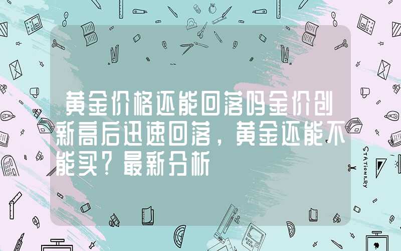 黄金价格还能回落吗金价创新高后迅速回落，黄金还能不能买？最新分析