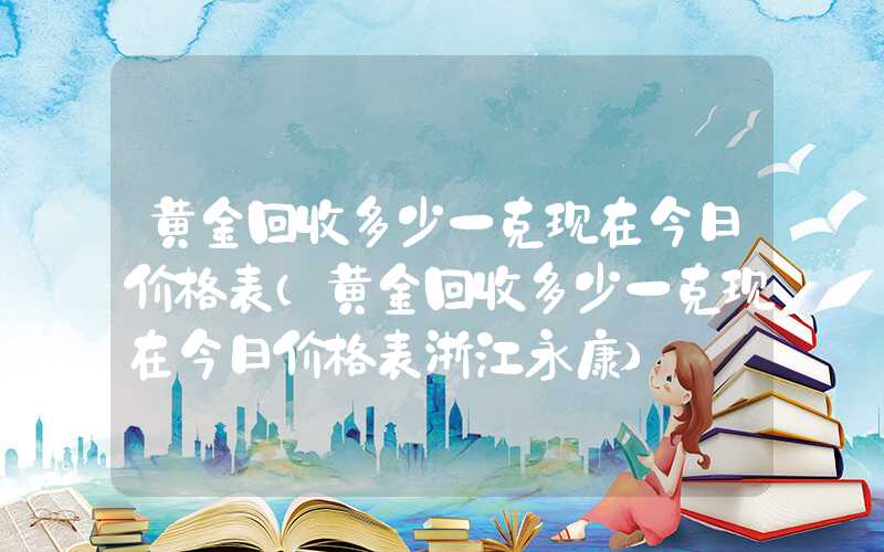 黄金回收多少一克现在今日价格表（黄金回收多少一克现在今日价格表浙江永康）