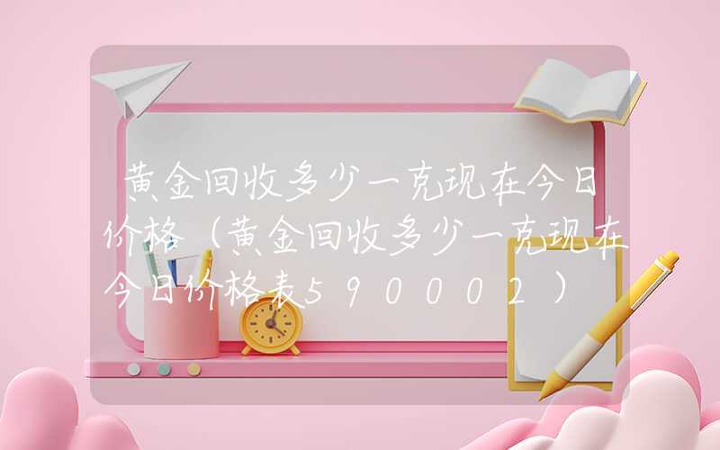 黄金回收多少一克现在今日价格（黄金回收多少一克现在今日价格表590002）