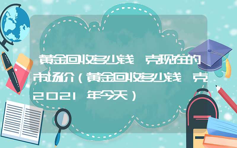 黄金回收多少钱一克现在的市场价（黄金回收多少钱一克2021年今天）