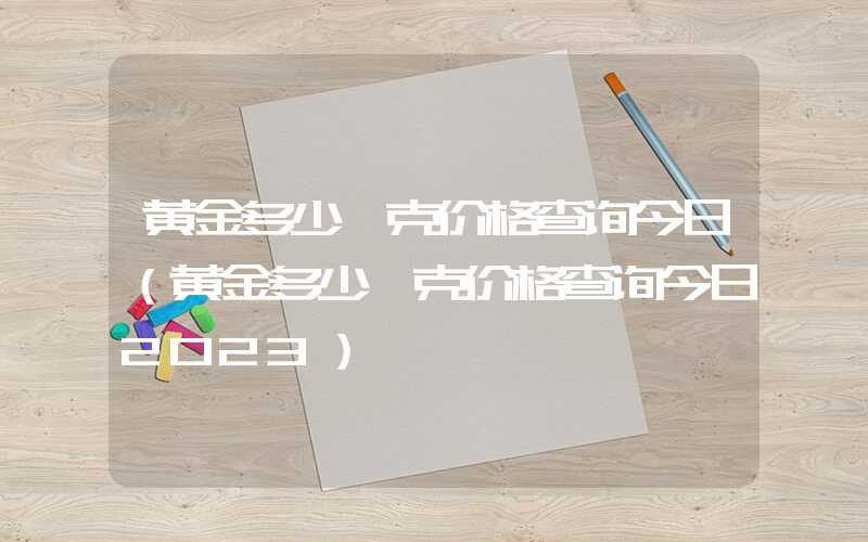 黄金多少一克价格查询今日（黄金多少一克价格查询今日2023）